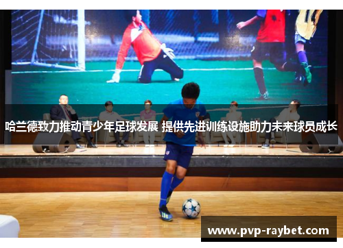 哈兰德致力推动青少年足球发展 提供先进训练设施助力未来球员成长