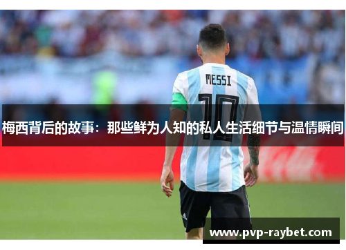 梅西背后的故事：那些鲜为人知的私人生活细节与温情瞬间