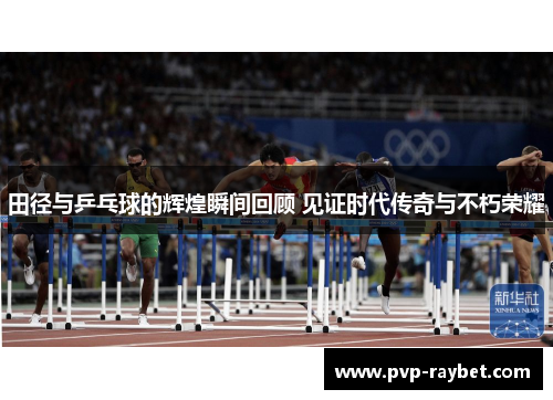 田径与乒乓球的辉煌瞬间回顾 见证时代传奇与不朽荣耀