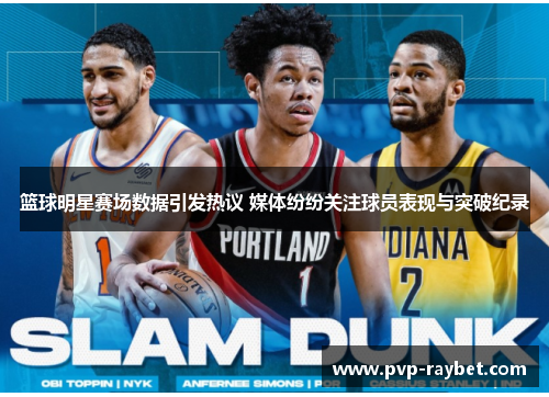 篮球明星赛场数据引发热议 媒体纷纷关注球员表现与突破纪录