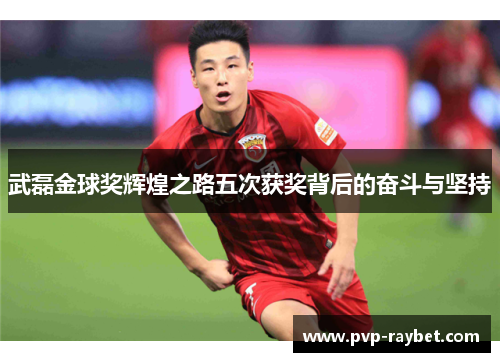武磊金球奖辉煌之路五次获奖背后的奋斗与坚持