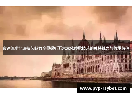 布达佩斯非遗技艺魅力全景探析五大文化传承技艺的独特魅力与传承价值