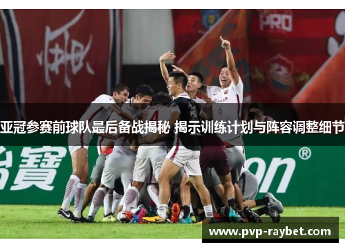 亚冠参赛前球队最后备战揭秘 揭示训练计划与阵容调整细节