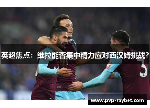 英超焦点：维拉能否集中精力应对西汉姆挑战？