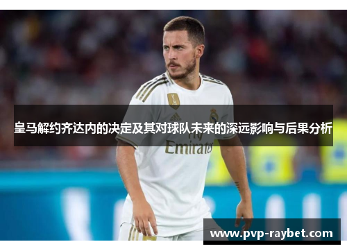 皇马解约齐达内的决定及其对球队未来的深远影响与后果分析