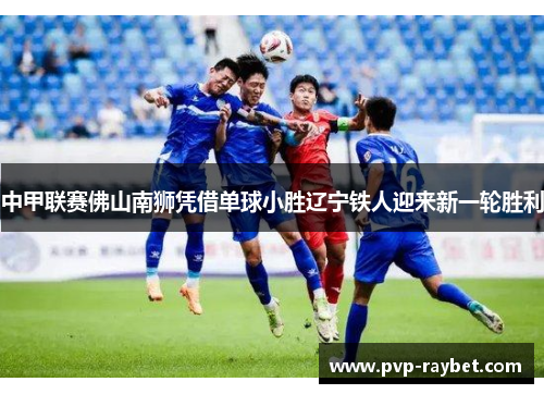 中甲联赛佛山南狮凭借单球小胜辽宁铁人迎来新一轮胜利