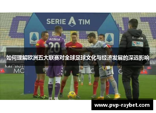 如何理解欧洲五大联赛对全球足球文化与经济发展的深远影响