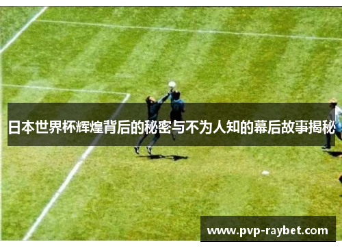 日本世界杯辉煌背后的秘密与不为人知的幕后故事揭秘